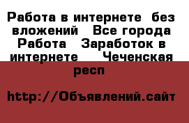 Работа в интернете, без вложений - Все города Работа » Заработок в интернете   . Чеченская респ.